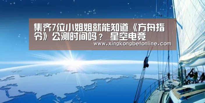 集齐7位小姐姐就能知道《方舟指令》公测时间吗?_星空电竞(图1) 星空体育